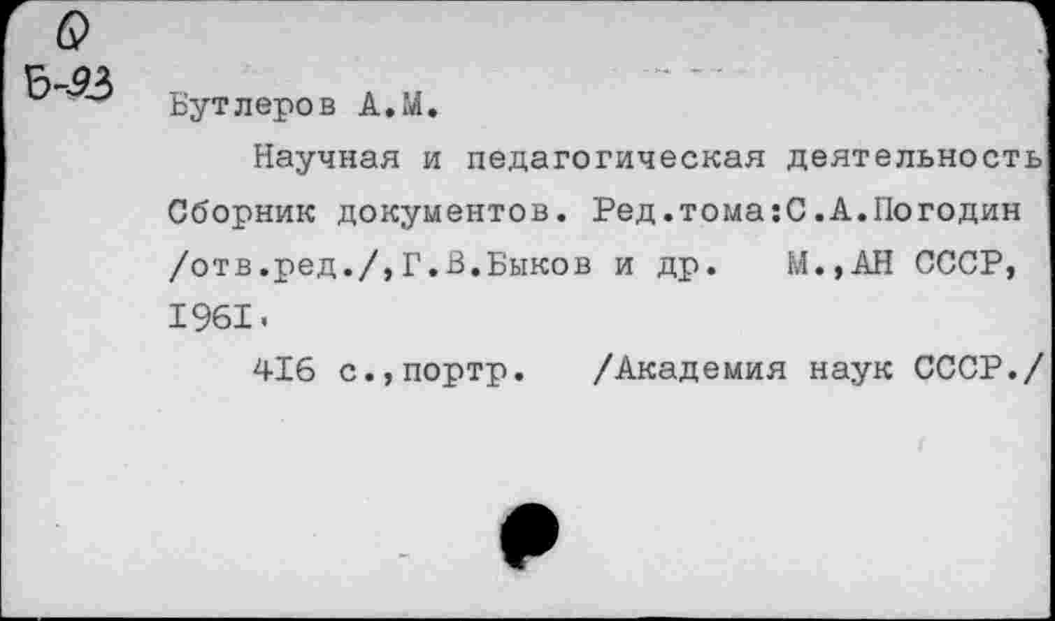 ﻿Бутлеров А.М.
Научная и педагогическая деятельность Сборник документов. Ред.тома:С.А.Погодин /отв.ред./,Г.В.Быков и др. М.,АН СССР, 1961.
416 с.,портр. /Академия наук СССР./